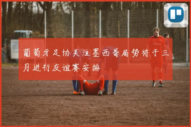 葡萄牙足协关注墨西哥局势将于三月进行友谊赛安排
