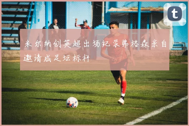 米尔纳创英超出场纪录弗格森亲自邀请成足坛标杆