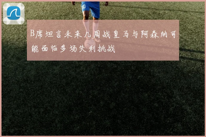 B席坦言未来几周战皇马与阿森纳可能面临多场失利挑战