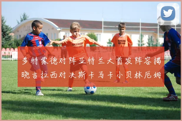 多特蒙德对阵亚特兰大首发阵容揭晓吉拉西对决斯卡马卡小贝林厄姆出战