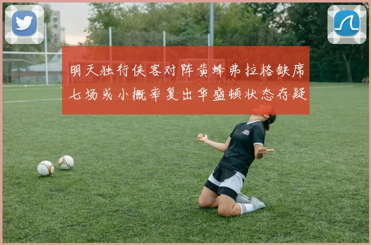 明天独行侠客对阵黄蜂弗拉格缺席七场或小概率复出华盛顿状态存疑