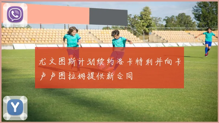 尤文图斯计划续约洛卡特利并向卡卢卢图拉姆提供新合同