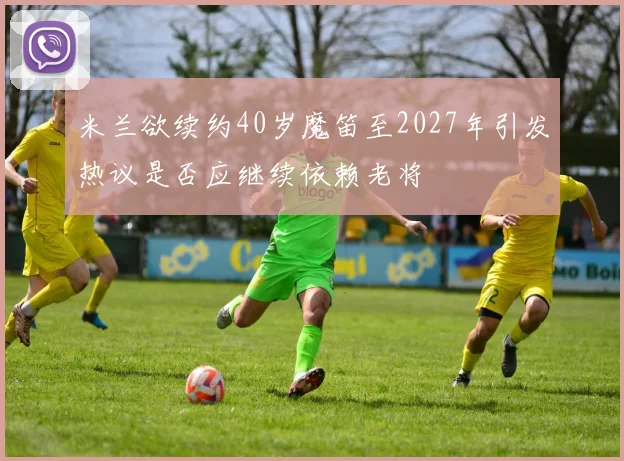 米兰欲续约40岁魔笛至2027年引发热议是否应继续依赖老将