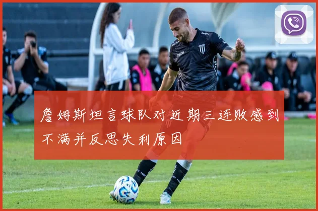 詹姆斯坦言球队对近期三连败感到不满并反思失利原因