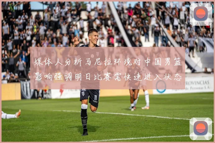 媒体人分析马尼拉环境对中国男篮影响强调明日比赛需快速进入状态