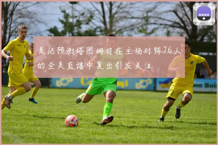 美记预测塔图姆将在主场对阵76人的全美直播中复出引发关注