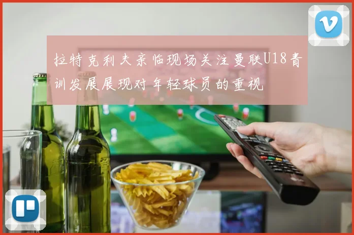 拉特克利夫亲临现场关注曼联U18青训发展展现对年轻球员的重视